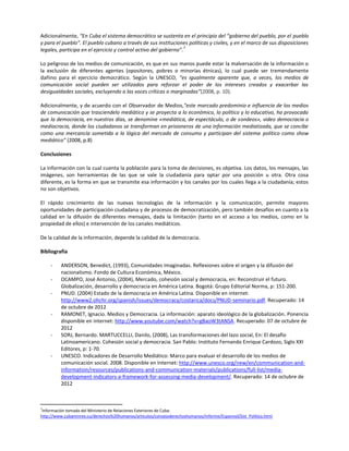 Adicionalmente, “En Cuba el sistema democrático se sustenta en el principio del “gobierno del pueblo, por el pueblo
y para el pueblo”. El pueblo cubano a través de sus instituciones políticas y civiles, y en el marco de sus disposiciones
                                                                   7
legales, participa en el ejercicio y control activo del gobierno”.

Lo peligroso de los medios de comunicación, es que en sus manos puede estar la malversación de la información o
la exclusión de diferentes agentes (opositores, pobres o minorías étnicas), lo cual puede ser tremendamente
dañino para el ejercicio democrático. Según la UNESCO, “es igualmente aparente que, a veces, los medios de
comunicación social pueden ser utilizados para reforzar el poder de los intereses creados y exacerbar las
desigualdades sociales, excluyendo a las voces críticas o marginadas”(2008, p. 10).

Adicionalmente, y de acuerdo con el Observador de Medios,“este marcado predominio e influencia de los medios
de comunicación que trasciendelo mediático y se proyecta a lo económico, lo político y lo educativo, ha provocado
que la democracia, en nuestros días, se denomine «mediática, de espectáculo, o de sondeos», video democracia o
mediocracia, donde los ciudadanos se transforman en prisioneros de una información mediatizada, que se concibe
como una mercancía sometida a la lógica del mercado de consumo y participan del sistema político como show
mediático” (2008, p.8)

Conclusiones

La información con la cual cuenta la población para la toma de decisiones, es objetiva. Los datos, los mensajes, las
imágenes, son herramientas de las que se vale la ciudadanía para optar por una posición u otra. Otra cosa
diferente, es la forma en que se transmite esa información y los canales por los cuales llega a la ciudadanía; estos
no son objetivos.

El rápido crecimiento de las nuevas tecnologías de la información y la comunicación, permite mayores
oportunidades de participación ciudadana y de procesos de democratización, pero también desafíos en cuanto a la
calidad en la difusión de diferentes mensajes, dada la limitación (tanto en el acceso a los medios, como en la
propiedad de ellos) e intervención de los canales mediáticos.

De la calidad de la información, depende la calidad de la democracia.

Bibliografía

    -    ANDERSON, Benedict, (1993), Comunidades Imaginadas. Reflexiones sobre el origen y la difusión del
         nacionalismo. Fondo de Cultura Económica, México.
    -    OCAMPO, José Antonio, (2004), Mercado, cohesión social y democracia, en: Reconstruir el futuro.
         Globalización, desarrollo y democracia en América Latina. Bogotá: Grupo Editorial Norma, p: 151-200.
    -    PNUD. (2004) Estado de la democracia en América Latina. Disponible en internet:
         http://www2.ohchr.org/spanish/issues/democracy/costarica/docs/PNUD-seminario.pdf. Recuperado: 14
         de octubre de 2012
    -    RAMONET, Ignacio. Medios y Democracia. La información: aparato ideológico de la globalización. Ponencia
         disponible en internet: http://www.youtube.com/watch?v=gBaoW3tANSA. Recuperado: 07 de octubre de
         2012
    -    SORJ, Bernardo. MARTUCCELLI, Danilo, (2008), Las transformaciones del lazo social, En: El desafío
         Latinoamericano. Cohesión social y democracia. San Pablo: Instituto Fernando Enrique Cardozo, Siglo XXI
         Editores, p: 1-70.
    -    UNESCO. Indicadores de Desarrollo Mediático: Marco para evaluar el desarrollo de los medios de
         comunicación social. 2008. Disponible en Internet: http://www.unesco.org/new/en/communication-and-
         information/resources/publications-and-communication-materials/publications/full-list/media-
         development-indicators-a-framework-for-assessing-media-development/. Recuperado: 14 de octubre de
         2012



7
 Información tomada del Ministerio de Relaciones Exteriores de Cuba:
http://www.cubaminrex.cu/derechos%20humanos/articulos/consejoderechoshumanos/Informe/Espannol/Sist_Politico.html
 