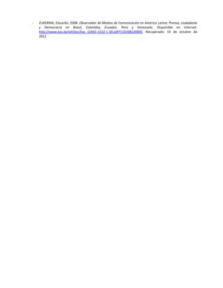 -   ZUKERNIK, Eduardo. 2008. Observador de Medios de Comunicación en América Latina. Prensa, ciudadanía
    y Democracia en Brasil, Colombia, Ecuador, Perú y Venezuela. Disponible en Internet:
    http://www.kas.de/wf/doc/kas_15465-1522-1-30.pdf?110208220805. Recuperado: 14 de octubre de
    2012
 