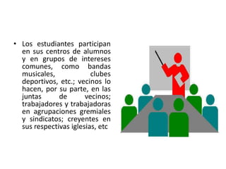 • Los estudiantes participan
  en sus centros de alumnos
  y en grupos de intereses
  comunes, como bandas
  musicales,             clubes
  deportivos, etc.; vecinos lo
  hacen, por su parte, en las
  juntas      de       vecinos;
  trabajadores y trabajadoras
  en agrupaciones gremiales
  y sindicatos; creyentes en
  sus respectivas iglesias, etc
 