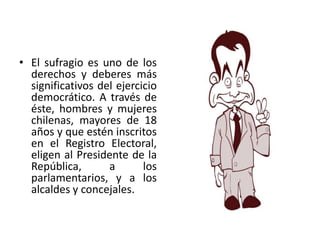 • El sufragio es uno de los
  derechos y deberes más
  significativos del ejercicio
  democrático. A través de
  éste, hombres y mujeres
  chilenas, mayores de 18
  años y que estén inscritos
  en el Registro Electoral,
  eligen al Presidente de la
  República,       a       los
  parlamentarios, y a los
  alcaldes y concejales.
 