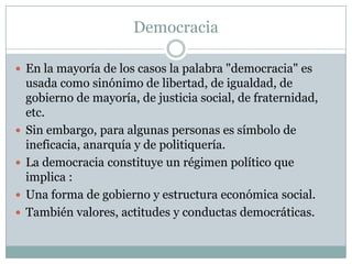 Democracia
 En la mayoría de los casos la palabra "democracia" es
usada como sinónimo de libertad, de igualdad, de
gobierno de mayoría, de justicia social, de fraternidad,
etc.
 Sin embargo, para algunas personas es símbolo de
ineficacia, anarquía y de politiquería.
 La democracia constituye un régimen político que
implica :
 Una forma de gobierno y estructura económica social.
 También valores, actitudes y conductas democráticas.
 