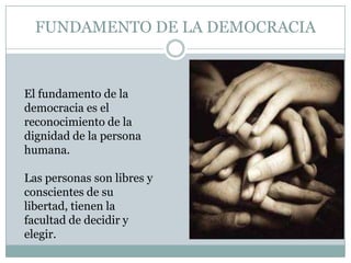 FUNDAMENTO DE LA DEMOCRACIA
El fundamento de la
democracia es el
reconocimiento de la
dignidad de la persona
humana.
Las personas son libres y
conscientes de su
libertad, tienen la
facultad de decidir y
elegir.
 