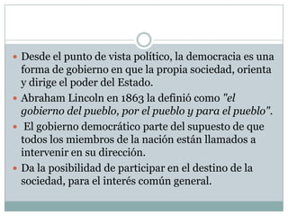  Desde el punto de vista político, la democracia es una
forma de gobierno en que la propia sociedad, orienta
y dirige el poder del Estado.
 Abraham Lincoln en 1863 la definió como "el
gobierno del pueblo, por el pueblo y para el pueblo".
 El gobierno democrático parte del supuesto de que
todos los miembros de la nación están llamados a
intervenir en su dirección.
 Da la posibilidad de participar en el destino de la
sociedad, para el interés común general.
 