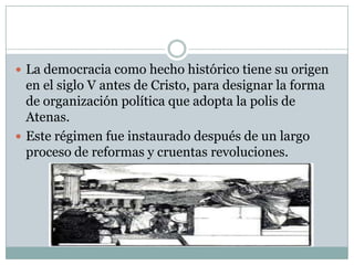  La democracia como hecho histórico tiene su origen
en el siglo V antes de Cristo, para designar la forma
de organización política que adopta la polis de
Atenas.
 Este régimen fue instaurado después de un largo
proceso de reformas y cruentas revoluciones.
 