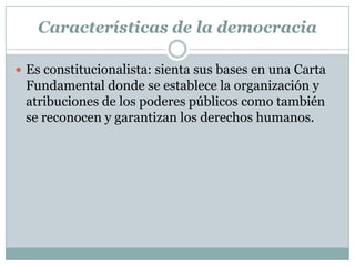 Características de la democracia
 Es constitucionalista: sienta sus bases en una Carta
Fundamental donde se establece la organización y
atribuciones de los poderes públicos como también
se reconocen y garantizan los derechos humanos.
 