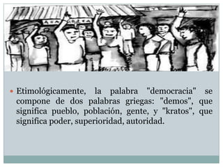  Etimológicamente, la palabra "democracia" se
compone de dos palabras griegas: "demos", que
significa pueblo, población, gente, y "kratos", que
significa poder, superioridad, autoridad.
 