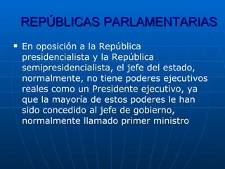 REPÚBLICAS   PARLAMENTARIAS En oposición a la  República   presidencialista  y la  República   semipresidencialista , el jefe del estado, normalmente, no tiene poderes ejecutivos reales como un  Presidente  ejecutivo , ya que la mayoría de estos poderes le han sido concedido al  jefe  de gobierno , normalmente llamado  primer  ministro 