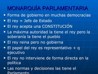 MONARQUÍA PARLAMENTARIA Forma de gobierno en muchas democracias El rey = Jefe de Estado El rey acepta una CONSTITUCIÓN La máxima autoridad la tiene el rey pero la soberanía la tiene el pueblo El rey reina pero no gobierna El papel del rey es representativo + q ejecutivo El rey no interviene de forma directa en la política Las normas y decisiones las tiene el Parlamento. 
