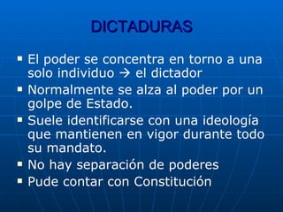 DICTADURAS El poder se concentra en torno a una solo individuo    el dictador Normalmente se alza al poder por un golpe de Estado. Suele identificarse con una ideología que mantienen en vigor durante todo su mandato. No hay separación de poderes Pude contar con Constitución 