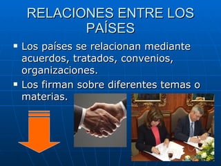 RELACIONES ENTRE LOS PAÍSES Los países se relacionan mediante acuerdos, tratados, convenios, organizaciones. Los firman sobre diferentes temas o materias. 