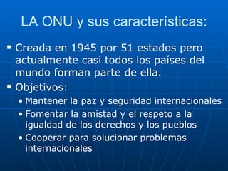 LA ONU y sus características: Creada en 1945 por 51 estados pero actualmente casi todos los países del mundo forman parte de ella. Objetivos: Mantener la paz y seguridad internacionales Fomentar la amistad y el respeto a la igualdad de los derechos y los pueblos Cooperar para solucionar problemas internacionales 