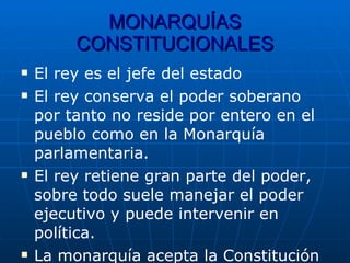 MONARQUÍAS CONSTITUCIONALES El rey es el jefe del estado El rey conserva el poder soberano por tanto no reside por entero en el pueblo como en la Monarquía parlamentaria. El rey retiene gran parte del poder, sobre todo suele manejar el poder ejecutivo y puede intervenir en política. La monarquía acepta la Constitución 