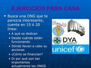 EJERCICIOS PARA CASA Busca una ONG que te parezca interesante, cuenta en 15 ó 20 línea: A qué se dedican Desde cuándo están funcionando Dónde llevan a cabo su acciones ¿Cómo se financian? Di por qué son tan importantes actualmente las ONGS 