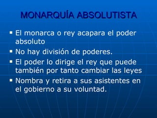 MONARQUÍA   ABSOLUTISTA El monarca o rey acapara el poder absoluto No hay división de poderes. El poder lo dirige el rey que puede también por tanto cambiar las leyes Nombra y retira a sus asistentes en el gobierno a su voluntad. 