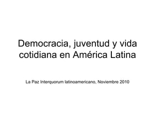 Democracia, juventud y vida cotidiana en América Latina La Paz Interquorum latinoamericano, Noviembre 2010 