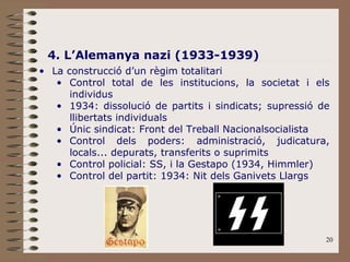 20
4. L’Alemanya nazi (1933-1939)
• La construcció d’un règim totalitari
• Control total de les institucions, la societat i els
individus
• 1934: dissolució de partits i sindicats; supressió de
llibertats individuals
• Únic sindicat: Front del Treball Nacionalsocialista
• Control dels poders: administració, judicatura,
locals... depurats, transferits o suprimits
• Control policial: SS, i la Gestapo (1934, Himmler)
• Control del partit: 1934: Nit dels Ganivets Llargs
 