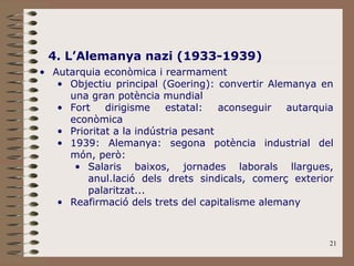21
4. L’Alemanya nazi (1933-1939)
• Autarquia econòmica i rearmament
• Objectiu principal (Goering): convertir Alemanya en
una gran potència mundial
• Fort dirigisme estatal: aconseguir autarquia
econòmica
• Prioritat a la indústria pesant
• 1939: Alemanya: segona potència industrial del
món, però:
• Salaris baixos, jornades laborals llargues,
anul.lació dels drets sindicals, comerç exterior
palaritzat...
• Reafirmació dels trets del capitalisme alemany
 