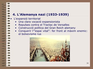 24
4. L’Alemanya nazi (1933-1939)
• L’expansió territorial
• Una clara vocació expansionista
• Repulses contra el Tractac de Versalles
• Construcció política del Gran Reich alemany
• Conquerir l’”espai vital”: fer front al màxim enemic:
el bolxevisme rus
 