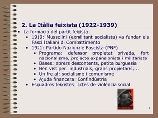 8
2. La Itàlia feixista (1922-1939)
• La formació del partit feixista
• 1919: Mussolini (exmilitant socialista) va fundar els
Fasci Italiani di Combattimento
• 1921: Partido Nazionale Fascista (PNF)
• Programa: defensor propietat privada, fort
nacionalisme, projecte expansionista i militarista
• Bases: obrers descontents, petita burguesia
• Ben vist per: industrials, grans propietaris,...
• Un fre al: socialisme i comunisme
• Ajuda financera: Confindústria
• Esquadres feixistes: actes de violència social
 
