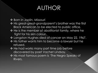  Born in Joplin, Missouri
 His great-great-grandparent’s brother was the first
  Black American to be elected to public office.
 He is the member of abolitionist family, where he
   fight for his skin colour.
 Langston Hughes died of cancer on May 22, 1967.
 His father wants him to become a lawyer but he
  refused.
 He had works many part time job before
  discovered by poet Vachet Lindsay.
 His most famous poem is ‘The Negro Speaks of
  Rivers.
 