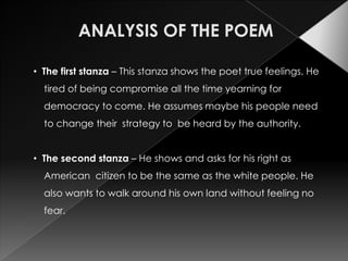 • The first stanza – This stanza shows the poet true feelings. He
  tired of being compromise all the time yearning for
  democracy to come. He assumes maybe his people need
  to change their strategy to be heard by the authority.


• The second stanza – He shows and asks for his right as
  American citizen to be the same as the white people. He
  also wants to walk around his own land without feeling no
  fear.
 
