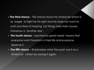 • The third stanza – This stanza shows his character which is
 so eager to fight for his right and he does not want to
 wait and tired of hearing ‘Let things take their course,
 Tomorrow is another day’.
• The fourth stanza –‘planted by great need’ means that
  everyone want freedom in their life and everyone
  deserve it.
• The fifth stanza – Emphasizes what the poet want as a
  American citizen by saying it again
 