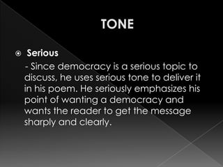     Serious
    - Since democracy is a serious topic to
    discuss, he uses serious tone to deliver it
    in his poem. He seriously emphasizes his
    point of wanting a democracy and
    wants the reader to get the message
    sharply and clearly.
 