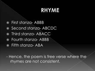  First stanza- ABBB
 Second stanza- ABCDC
 Third stanza- ABACC
 Fourth stanza- ABBB
 Fifth stanza- ABA


- Hence, the poem is free verse where the
   rhymes are not consistent.
 