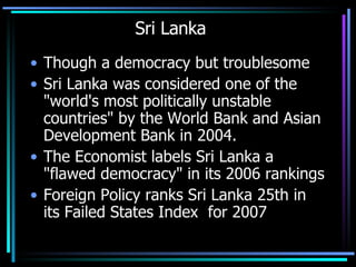 Sri Lanka Though a democracy but troublesome Sri Lanka was considered one of the "world's most politically unstable countries" by the World Bank and Asian Development Bank in 2004.  The Economist labels Sri Lanka a "flawed democracy" in its 2006 rankings  Foreign Policy ranks Sri Lanka 25th in its Failed States Index  for 2007  