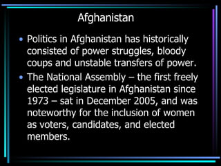 Afghanistan Politics in Afghanistan has historically consisted of power struggles, bloody coups and unstable transfers of power.  The National Assembly – the first freely elected legislature in Afghanistan since 1973 – sat in December 2005, and was noteworthy for the inclusion of women as voters, candidates, and elected members.  