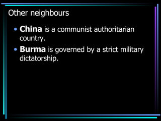 Other neighbours China  is a communist authoritarian country.  Burma  is governed by a strict military dictatorship. 
