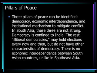 Pillars of Peace T hree pillars of peace can be identified: democracy, economic interdependence, and institutional mechanism to mitigate conflict. In South Asia, these three are not strong. Democracy is confined to India. The rest, "illiberal democracies," may hold elections every now and then, but do not have other characteristics of democracy. There is no economic interdependence between South Asian countries, unlike in Southeast Asia.  