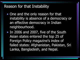 Reason for that Instability One and the only reason for that instability is absence of a democracy or an effective democracy in Indian neighbourhood. In 2006 and 2007, five of the South Asian states entered the top 25 of Foreign Policy magazine's index of failed states: Afghanistan, Pakistan, Sri Lanka, Bangladesh, and Nepal.  