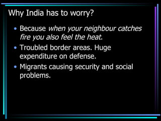 Why India has to worry? Because  when your neighbour catches fire you also feel the heat . Troubled border areas. Huge expenditure on defense. Migrants causing security and social problems. 