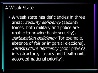 A Weak State A  weak state has deficiencies in three areas:  security deficiency  (security forces, both military and police are unable to provide basic security),  participation deficiency  (for example, absence of fair or impartial elections),  infrastructure deficiency  (poor physical infrastructure, literacy and health not accorded national priority).  