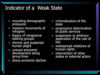 Indicator of a  Weak State mounting demographic pressures massive movements of refugees legacy of vengeance seeking groups chronic and sustained human plight uneven economic development along group lines sharp economic decline criminalization-of the state progressive deterioration of public services  suspension or arbitrary application of the rule of law widespread violations of human rights  intervention of other states or external actors  