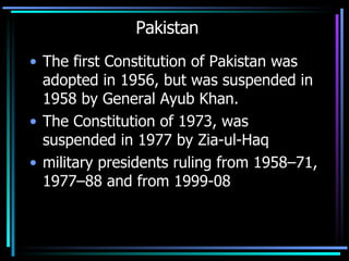 Pakistan The first Constitution of Pakistan was adopted in 1956, but was suspended in 1958 by General Ayub Khan. The Constitution of 1973, was suspended in 1977 by Zia-ul-Haq military presidents ruling from 1958–71, 1977–88 and from 1999-08  