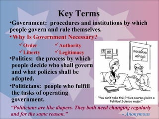 Key Terms
•Government: procedures and institutions by which
people govern and rule themselves.
• Why Is Government Necessary?
   Order          Authority
   Liberty        Legitimacy
•Politics: the process by which
 people decide who shall govern
 and what policies shall be
 adopted.
•Politicians: people who fulfill
 the tasks of operating
 government.
“Politicians are like diapers. They both need changing regularly
and for the same reason.”                          - Anonymous
 