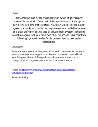 Facts:
Democracy is one of the most common types of government
system in the world. Over half of the world's countries employ
some kind of democratic system; however, world leaders do not
agree on exactly what a democracy means even with the require
of a clear definition of this type of government system , following
scientists agree that four practices must be present in a country's
following system in order for its government to be careful
democratic.
Conclusion:
Every few years ago the routing group of the world movement for Democracy
issues a statement assessing the state of democracy around the world and
identifying precedence challenges the world movement should address
through its networks, global assembly, and a choice of activities.
Source b http://www.wmd.org/about/current-challenges/current-
challenges-democracy
Source a thinking
 