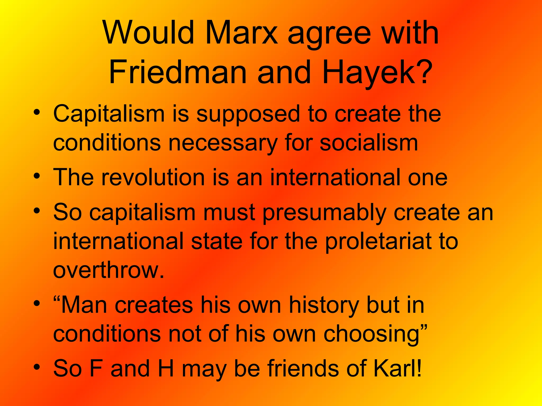 Would Marx agree with
Friedman and Hayek?
• Capitalism is supposed to create the
conditions necessary for socialism
• The revolution is an international one
• So capitalism must presumably create an
international state for the proletariat to
overthrow.
• “Man creates his own history but in
conditions not of his own choosing”
• So F and H may be friends of Karl!
 