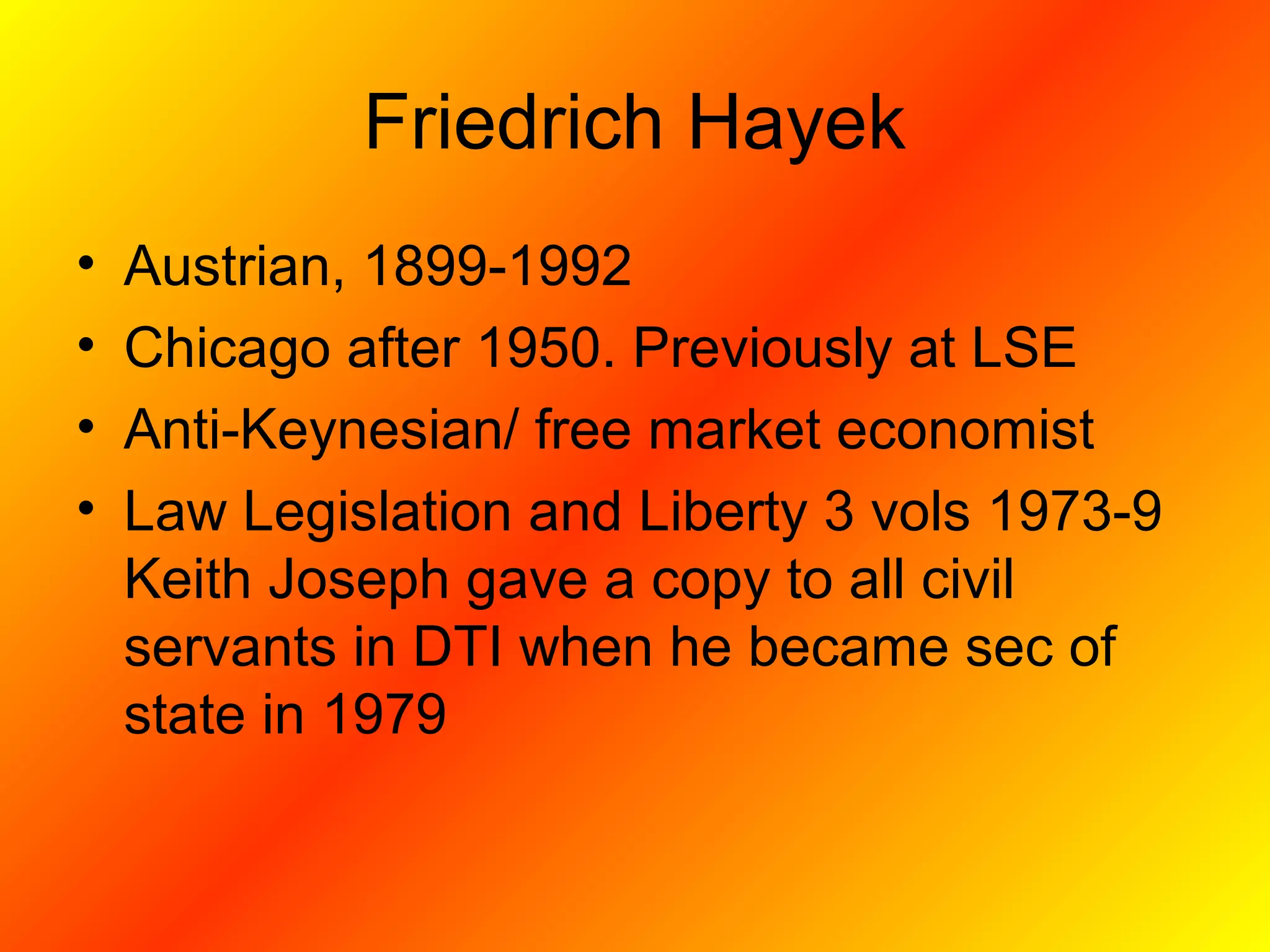 Friedrich Hayek
• Austrian, 1899-1992
• Chicago after 1950. Previously at LSE
• Anti-Keynesian/ free market economist
• Law Legislation and Liberty 3 vols 1973-9
Keith Joseph gave a copy to all civil
servants in DTI when he became sec of
state in 1979
 