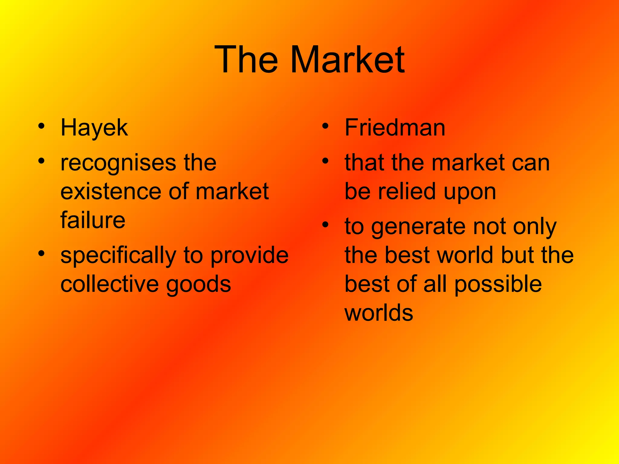 The Market
• Hayek
• recognises the
existence of market
failure
• specifically to provide
collective goods
• Friedman
• that the market can
be relied upon
• to generate not only
the best world but the
best of all possible
worlds
 