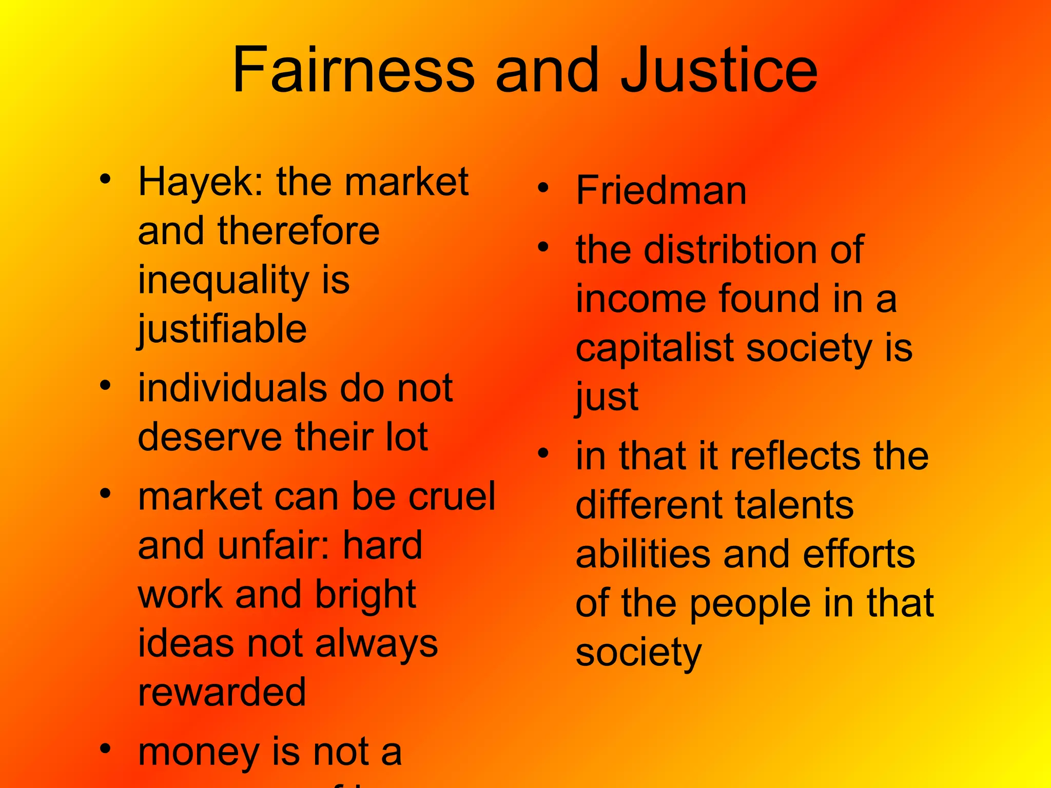 Fairness and Justice
• Hayek: the market
and therefore
inequality is
justifiable
• individuals do not
deserve their lot
• market can be cruel
and unfair: hard
work and bright
ideas not always
rewarded
• money is not a
• Friedman
• the distribtion of
income found in a
capitalist society is
just
• in that it reflects the
different talents
abilities and efforts
of the people in that
society
 