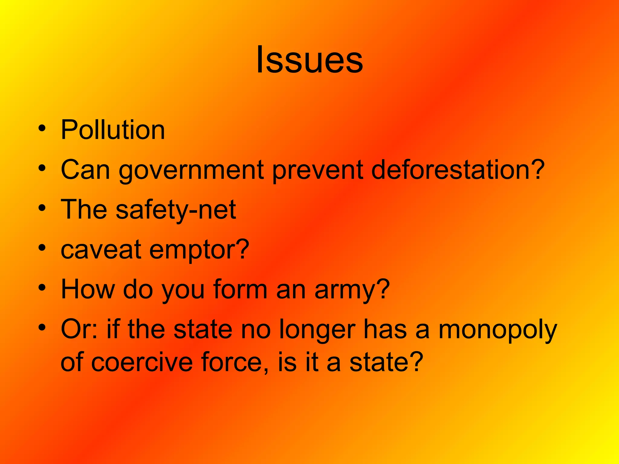 Issues
• Pollution
• Can government prevent deforestation?
• The safety-net
• caveat emptor?
• How do you form an army?
• Or: if the state no longer has a monopoly
of coercive force, is it a state?
 