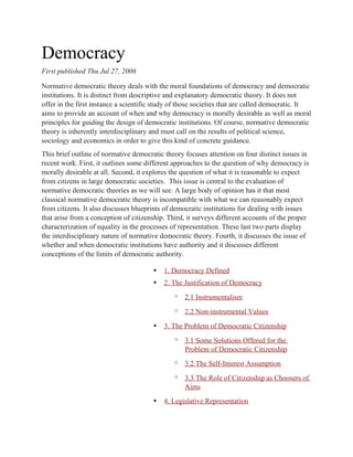 Democracy
First published Thu Jul 27, 2006
Normative democratic theory deals with the moral foundations of democracy and democratic
institutions. It is distinct from descriptive and explanatory democratic theory. It does not
offer in the first instance a scientific study of those societies that are called democratic. It
aims to provide an account of when and why democracy is morally desirable as well as moral
principles for guiding the design of democratic institutions. Of course, normative democratic
theory is inherently interdisciplinary and must call on the results of political science,
sociology and economics in order to give this kind of concrete guidance.
This brief outline of normative democratic theory focuses attention on four distinct issues in
recent work. First, it outlines some different approaches to the question of why democracy is
morally desirable at all. Second, it explores the question of what it is reasonable to expect
from citizens in large democratic societies. This issue is central to the evaluation of
normative democratic theories as we will see. A large body of opinion has it that most
classical normative democratic theory is incompatible with what we can reasonably expect
from citizens. It also discusses blueprints of democratic institutions for dealing with issues
that arise from a conception of citizenship. Third, it surveys different accounts of the proper
characterization of equality in the processes of representation. These last two parts display
the interdisciplinary nature of normative democratic theory. Fourth, it discusses the issue of
whether and when democratic institutions have authority and it discusses different
conceptions of the limits of democratic authority.
• 1. Democracy Defined
• 2. The Justification of Democracy
o 2.1 Instrumentalism
o 2.2 Non-instrumental Values
• 3. The Problem of Democratic Citizenship
o 3.1 Some Solutions Offered for the
Problem of Democratic Citizenship
o 3.2 The Self-Interest Assumption
o 3.3 The Role of Citizenship as Choosers of
Aims
• 4. Legislative Representation
 