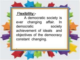 Flexibility:-
A democratic society is
ever changing affair. In
democratic society
achievement of ideals and
objectives of the democracy
constant changing.
.
 