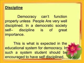 Discipline
Democracy can’t function
properly unless People Are very well
disciplined. In a democratic society
self– discipline is of great
importance.
This is what is expected in the
educational system for democracy. In
such a system student should be
encouraged to have self disciplined.
 