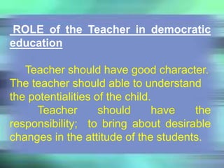 ROLE of the Teacher in democratic
education
Teacher should have good character.
The teacher should able to understand
the potentialities of the child.
Teacher should have the
responsibility; to bring about desirable
changes in the attitude of the students.
 