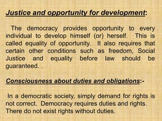 Justice and opportunity for development:
The democracy provides opportunity to every
individual to develop himself (or) herself. This is
called equality of opportunity. It also requires that
certain other conditions such as freedom, Social
Justice and equality before law should be
guaranteed. .
Consciousness about duties and obligations:-
In a democratic society, simply demand for rights is
not correct. Democracy requires duties and rights.
There do not exist rights without duties.
 