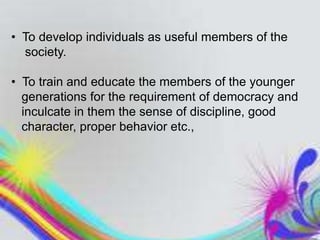 • To develop individuals as useful members of the
society.
• To train and educate the members of the younger
generations for the requirement of democracy and
inculcate in them the sense of discipline, good
character, proper behavior etc.,
 